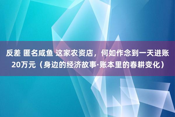 反差 匿名咸鱼 这家农资店，何如作念到一天进账20万元（身边的经济故事·账本里的春耕变化）