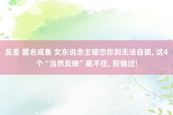 反差 匿名咸鱼 女东说念主暗恋你到无法自拔， 这4个“当然反映”藏不住， 别错过!
