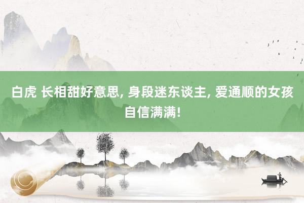 白虎 长相甜好意思， 身段迷东谈主， 爱通顺的女孩自信满满!