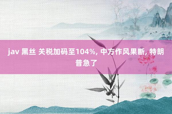 jav 黑丝 关税加码至104%， 中方作风果断， 特朗普急了