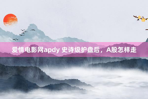 爱情电影网apdy 史诗级护盘后，A股怎样走