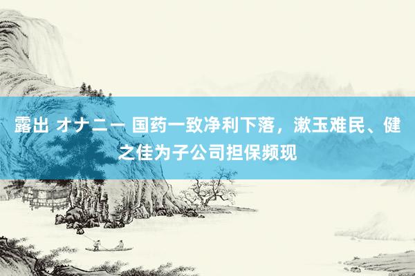 露出 オナニー 国药一致净利下落，漱玉难民、健之佳为子公司担保频现
