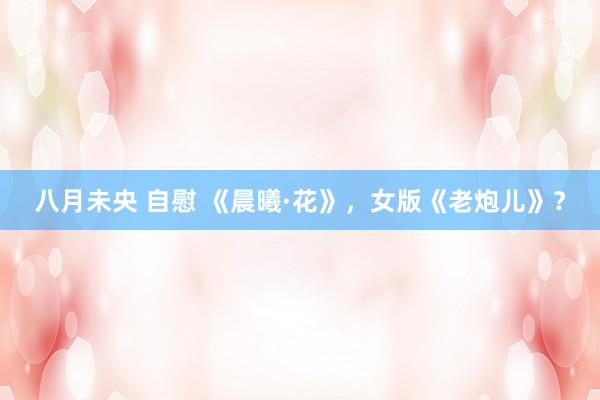 八月未央 自慰 《晨曦·花》，女版《老炮儿》？