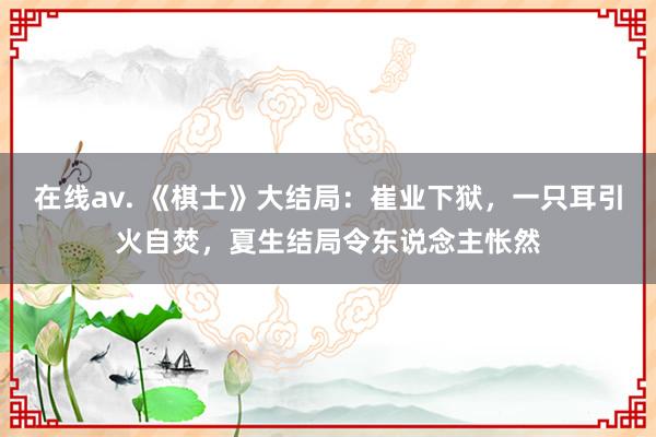 在线av. 《棋士》大结局：崔业下狱，一只耳引火自焚，夏生结局令东说念主怅然