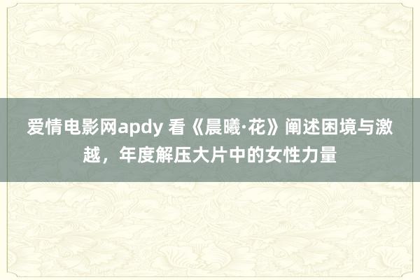 爱情电影网apdy 看《晨曦·花》阐述困境与激越，年度解压大片中的女性力量