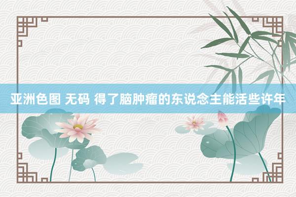 亚洲色图 无码 得了脑肿瘤的东说念主能活些许年