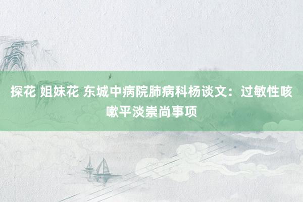 探花 姐妹花 东城中病院肺病科杨谈文：过敏性咳嗽平淡崇尚事项