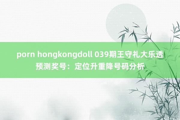 porn hongkongdoll 039期王守礼大乐透预测奖号：定位升重降号码分析
