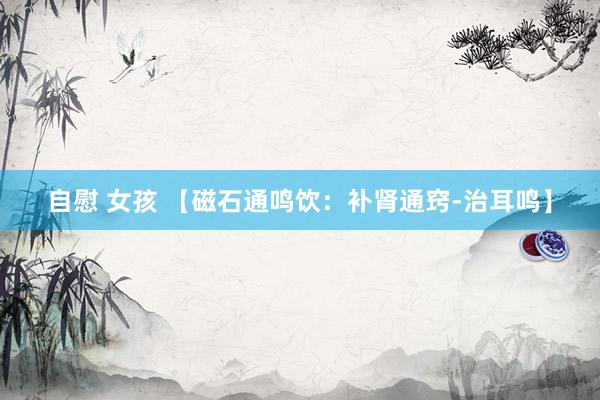 自慰 女孩 【磁石通鸣饮：补肾通窍-治耳鸣】