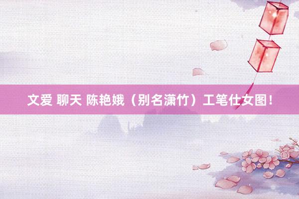 文爱 聊天 陈艳娥（别名潇竹）工笔仕女图！