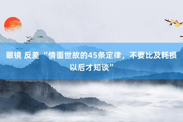 眼镜 反差 “情面世故的45条定律，不要比及耗损以后才知谈”