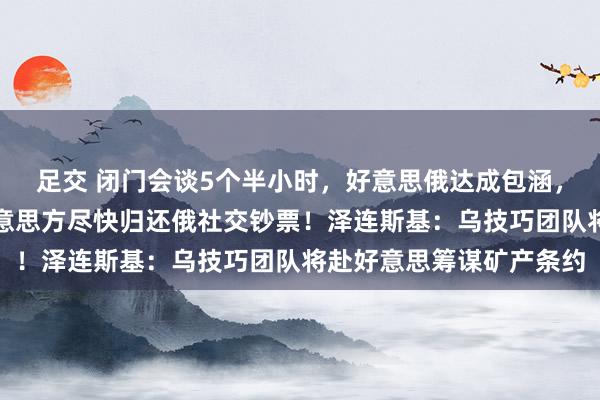 足交 闭门会谈5个半小时，好意思俄达成包涵，俄股大涨！俄方：望好意思方尽快归还俄社交钞票！泽连斯基：乌技巧团队将赴好意思筹谋矿产条约