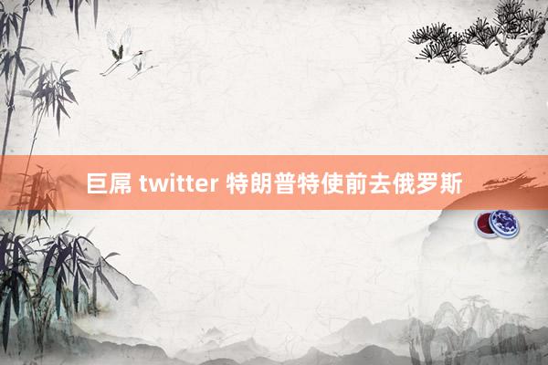 巨屌 twitter 特朗普特使前去俄罗斯