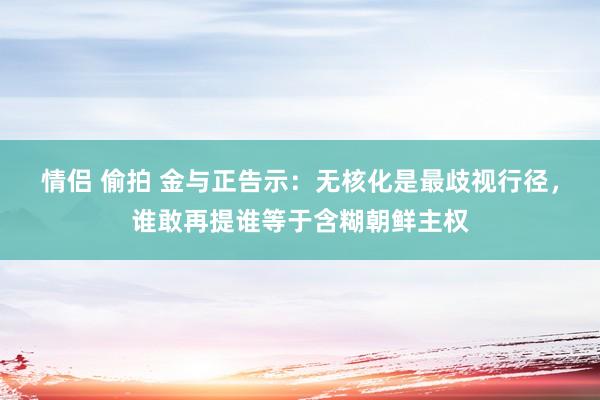 情侣 偷拍 金与正告示：无核化是最歧视行径，谁敢再提谁等于含糊朝鲜主权