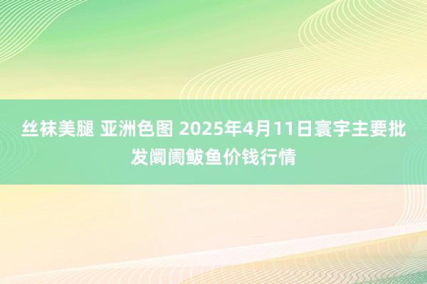丝袜美腿 亚洲色图 2025年4月11日寰宇主要批发阛阓鲅鱼价钱行情