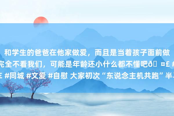 和学生的爸爸在他家做爱，而且是当着孩子面前做爱，太刺激了，孩子完全不看我们，可能是年龄还小什么都不懂吧🤣 #同城 #文爱 #自慰 大家初次“东说念主机共跑”半马展期至4月19日举办