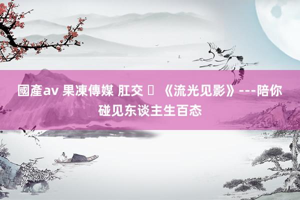 國產av 果凍傳媒 肛交 ​《流光见影》---陪你碰见东谈主生百态