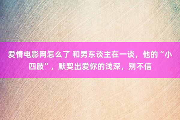 爱情电影网怎么了 和男东谈主在一谈，他的“小四肢”，默契出爱你的浅深，别不信