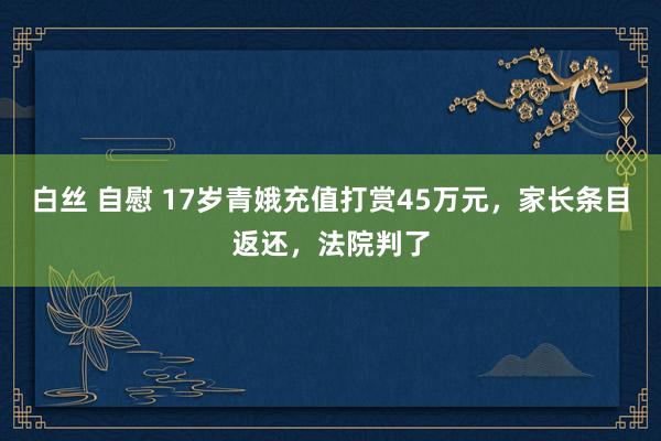 白丝 自慰 17岁青娥充值打赏45万元，家长条目返还，法院判了