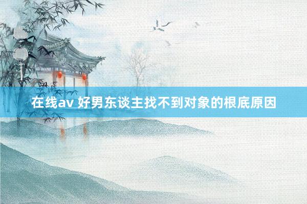 在线av 好男东谈主找不到对象的根底原因