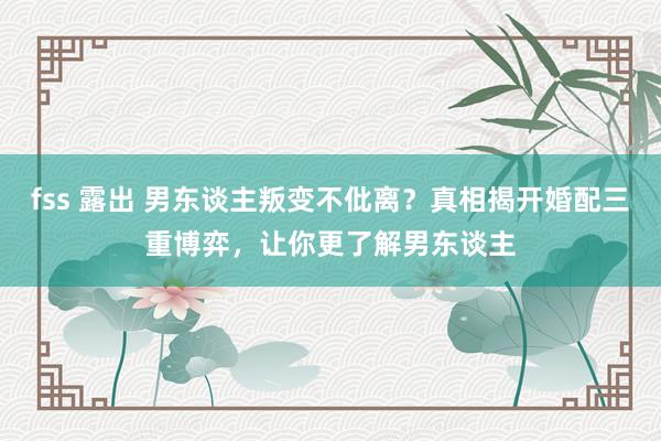 fss 露出 男东谈主叛变不仳离？真相揭开婚配三重博弈，让你更了解男东谈主