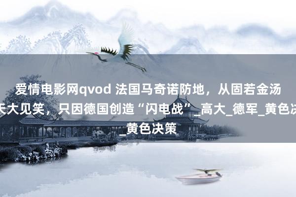 爱情电影网qvod 法国马奇诺防地，从固若金汤到天大见笑，只因德国创造“闪电战”_高大_德军_黄色决策
