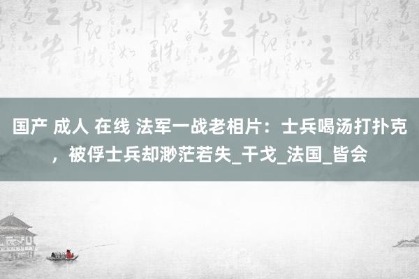 国产 成人 在线 法军一战老相片：士兵喝汤打扑克，被俘士兵却渺茫若失_干戈_法国_皆会