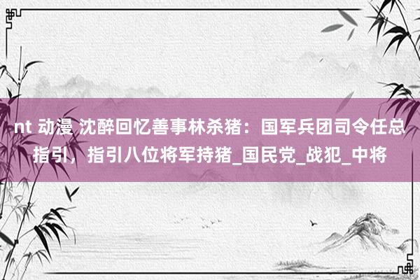 nt 动漫 沈醉回忆善事林杀猪：国军兵团司令任总指引，指引八位将军持猪_国民党_战犯_中将