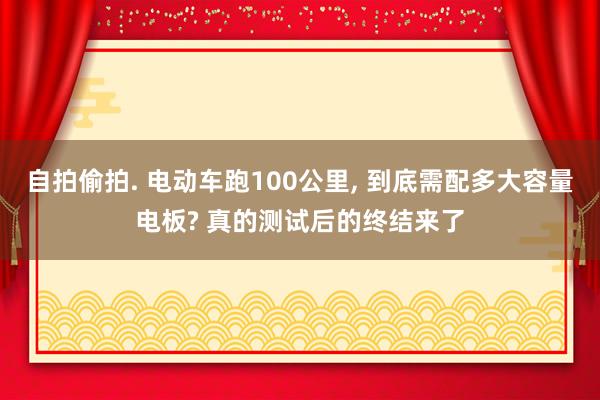 自拍偷拍. 电动车跑100公里， 到底需配多大容量电板? 真的测试后的终结来了