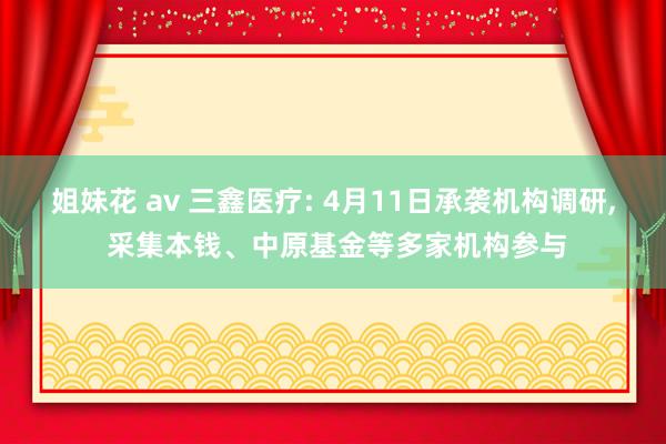 姐妹花 av 三鑫医疗: 4月11日承袭机构调研， 采集本钱、中原基金等多家机构参与