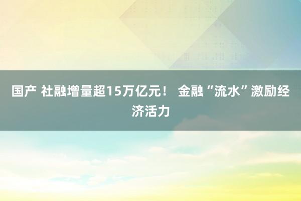 国产 社融增量超15万亿元！ 金融“流水”激励经济活力