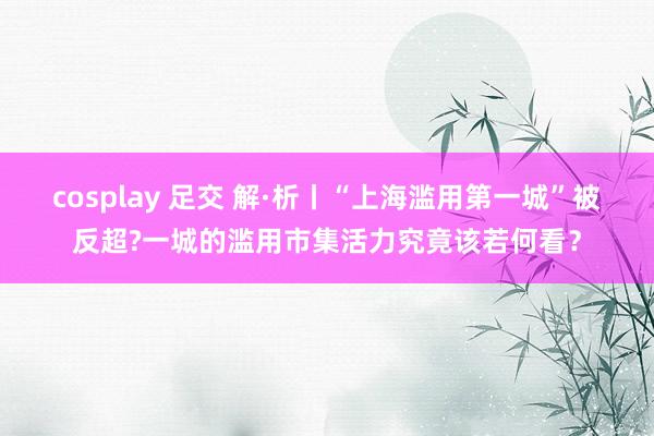 cosplay 足交 解·析丨“上海滥用第一城”被反超?一城的滥用市集活力究竟该若何看？