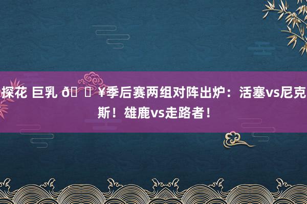探花 巨乳 🔥季后赛两组对阵出炉：活塞vs尼克斯！雄鹿vs走路者！