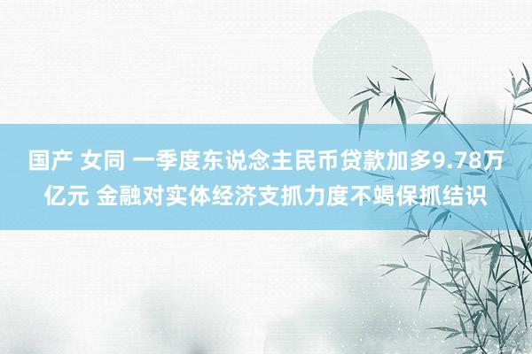 国产 女同 一季度东说念主民币贷款加多9.78万亿元 金融对实体经济支抓力度不竭保抓结识