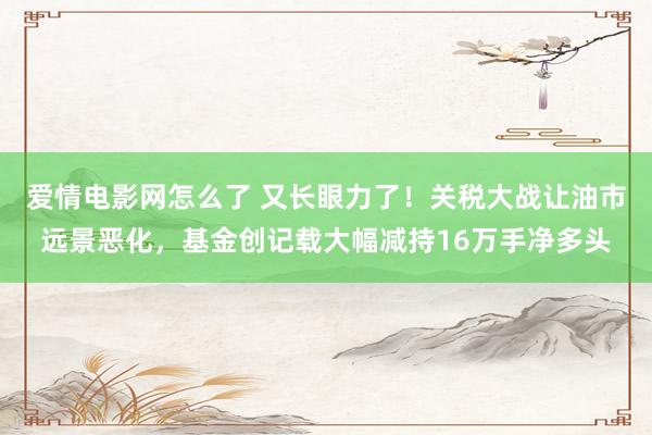 爱情电影网怎么了 又长眼力了！关税大战让油市远景恶化，基金创记载大幅减持16万手净多头