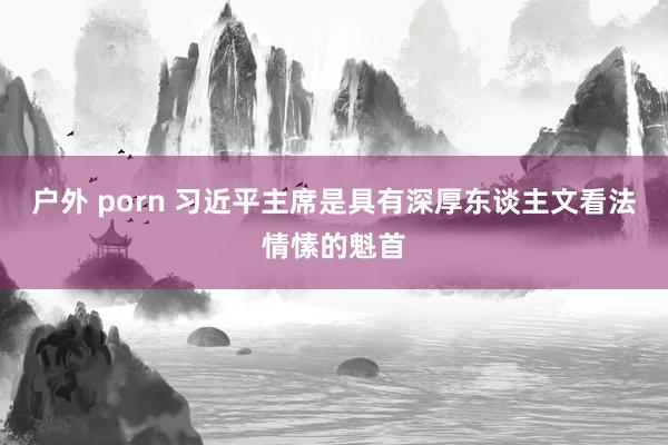 户外 porn 习近平主席是具有深厚东谈主文看法情愫的魁首