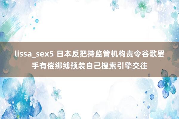 lissa_sex5 日本反把持监管机构责令谷歌罢手有偿绑缚预装自己搜索引擎交往