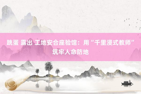 跳蛋 露出 工地安合座验馆：用“千里浸式教师”筑牢人命防地