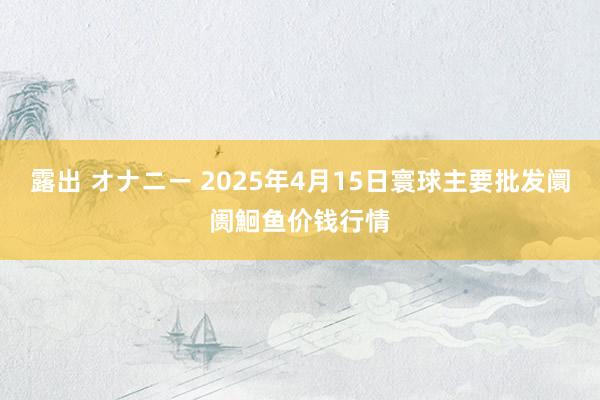 露出 オナニー 2025年4月15日寰球主要批发阛阓鮰鱼价钱行情