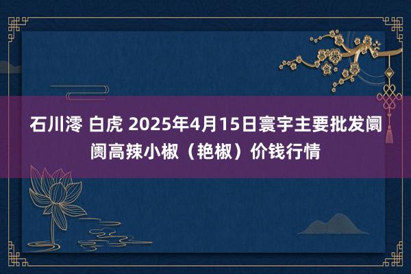 石川澪 白虎 2025年4月15日寰宇主要批发阛阓高辣小椒（艳椒）价钱行情