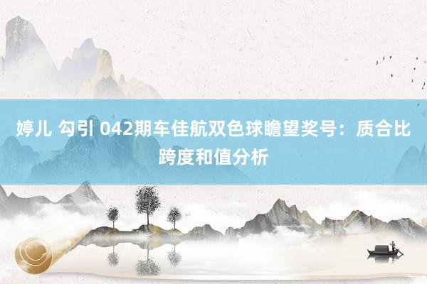 婷儿 勾引 042期车佳航双色球瞻望奖号：质合比跨度和值分析