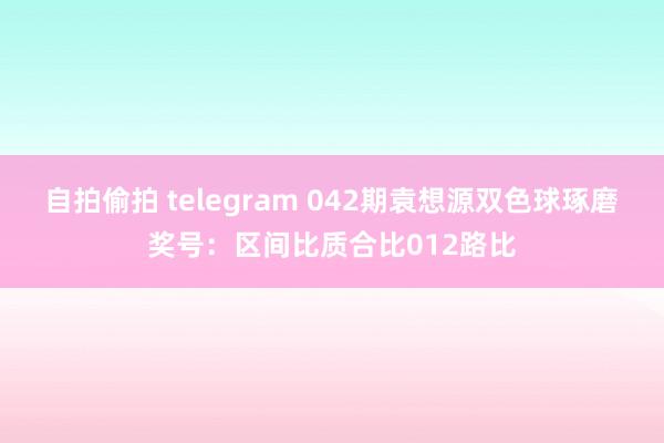 自拍偷拍 telegram 042期袁想源双色球琢磨奖号：区间比质合比012路比