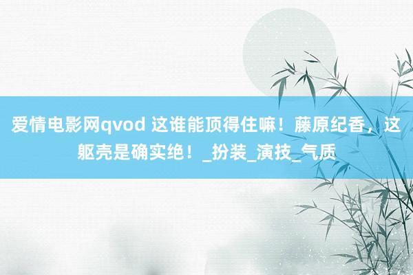爱情电影网qvod 这谁能顶得住嘛！藤原纪香，这躯壳是确实绝！_扮装_演技_气质