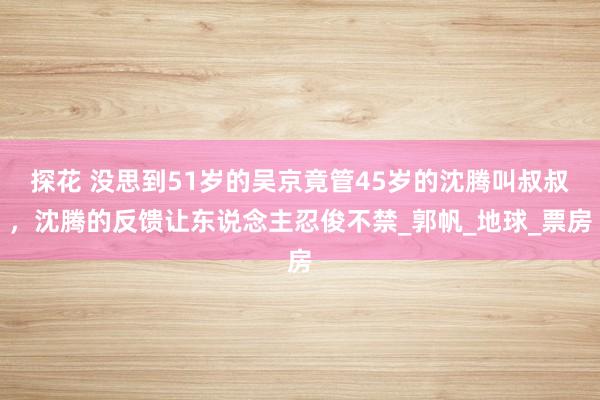 探花 没思到51岁的吴京竟管45岁的沈腾叫叔叔，沈腾的反馈让东说念主忍俊不禁_郭帆_地球_票房