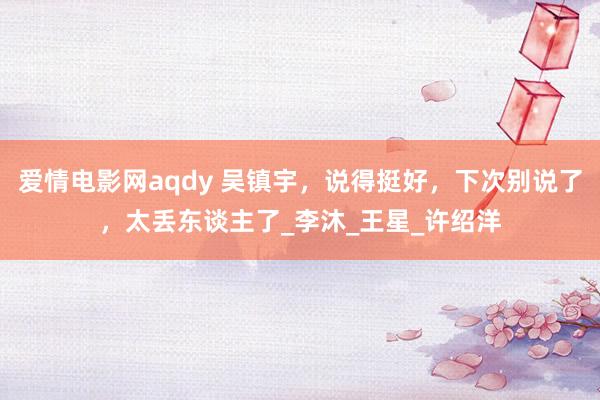 爱情电影网aqdy 吴镇宇，说得挺好，下次别说了，太丢东谈主了_李沐_王星_许绍洋