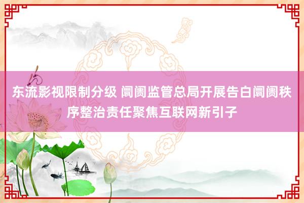 东流影视限制分级 阛阓监管总局开展告白阛阓秩序整治责任聚焦互联网新引子