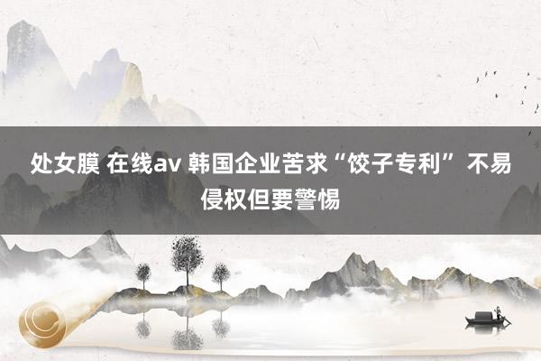 处女膜 在线av 韩国企业苦求“饺子专利” 不易侵权但要警惕