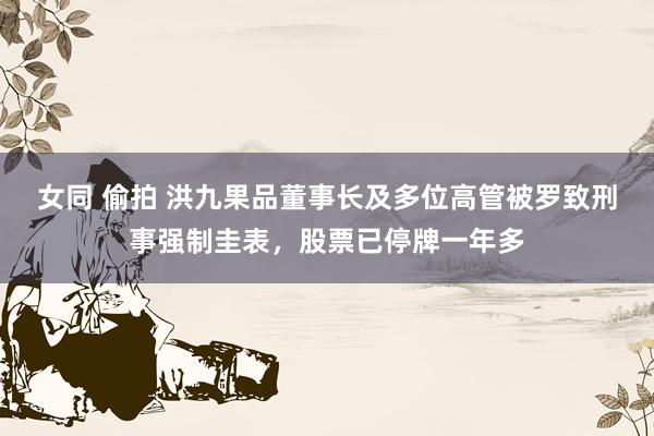 女同 偷拍 洪九果品董事长及多位高管被罗致刑事强制圭表，股票已停牌一年多
