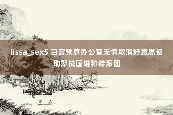 lissa_sex5 白宫预算办公室无情取消好意思资助聚拢国维和特派团