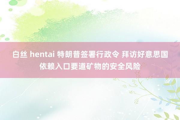 白丝 hentai 特朗普签署行政令 拜访好意思国依赖入口要道矿物的安全风险